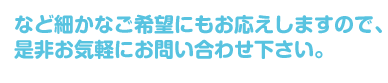 など細かなご希望にもお応えしますので、 是非お気軽にお問い合わせ下さい。