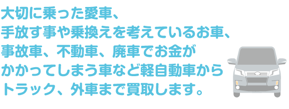 大切に乗った愛車、 手放す事や乗換えを考えているお車、 事故車、不動車、廃車でお金が かかってしまう車など軽自動車から トラック、外車まで買取します。